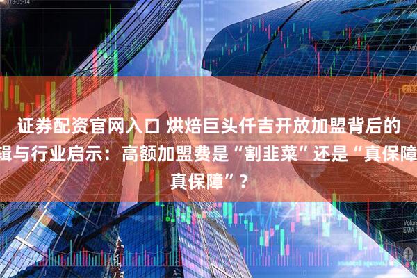 证券配资官网入口 烘焙巨头仟吉开放加盟背后的逻辑与行业启示：高额加盟费是“割韭菜”还是“真保障”？