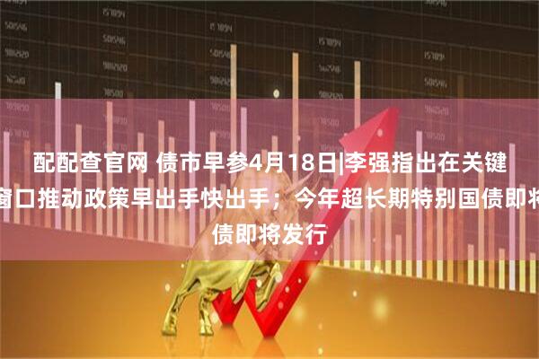 配配查官网 债市早参4月18日|李强指出在关键时间窗口推动政策早出手快出手；今年超长期特别国债即将发行