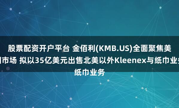 股票配资开户平台 金佰利(KMB.US)全面聚焦美国市场 拟以35亿美元出售北美以外Kleenex与纸巾业务