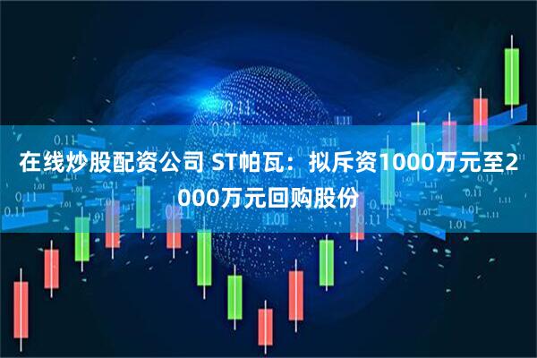 在线炒股配资公司 ST帕瓦：拟斥资1000万元至2000万元回购股份