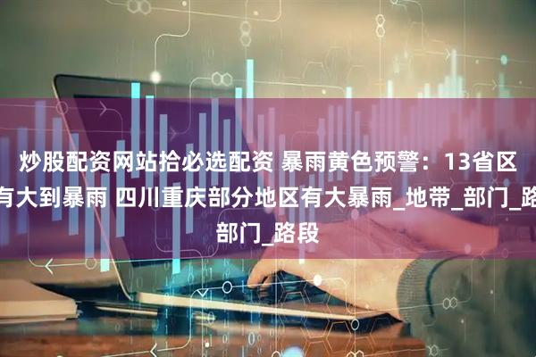 炒股配资网站拾必选配资 暴雨黄色预警：13省区市有大到暴雨 四川重庆部分地区有大暴雨_地带_部门_路段