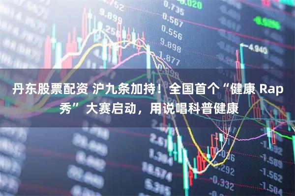 丹东股票配资 沪九条加持！全国首个“健康 Rap 秀” 大赛启动，用说唱科普健康