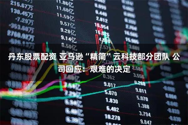 丹东股票配资 亚马逊“精简”云科技部分团队 公司回应：艰难的决定