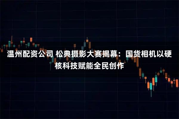 温州配资公司 松典摄影大赛揭幕：国货相机以硬核科技赋能全民创作