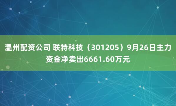 温州配资公司 联特科技（301205）9月26日主力资金净卖出6661.60万元