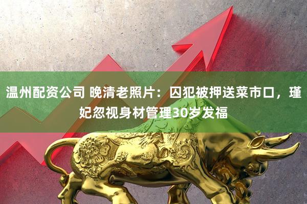 温州配资公司 晚清老照片：囚犯被押送菜市口，瑾妃忽视身材管理30岁发福