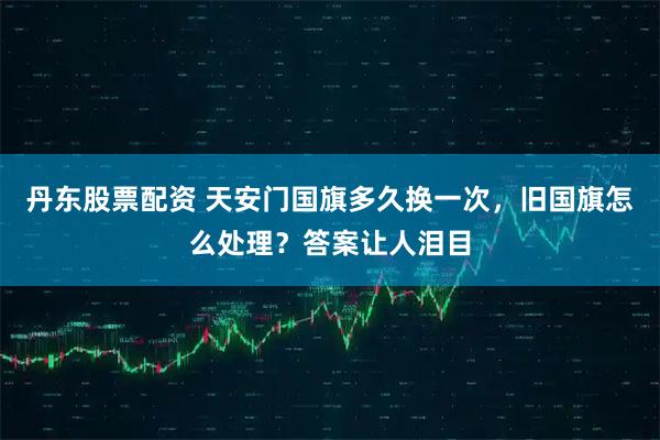 丹东股票配资 天安门国旗多久换一次，旧国旗怎么处理？答案让人泪目